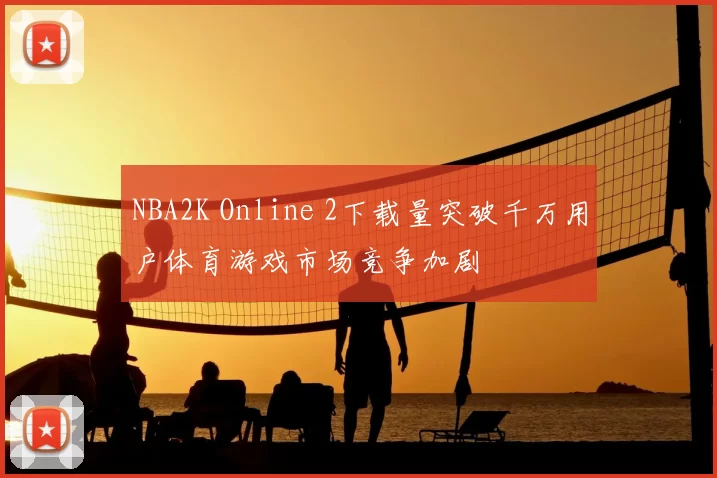 NBA2K Online 2下载量突破千万用户体育游戏市场竞争加剧