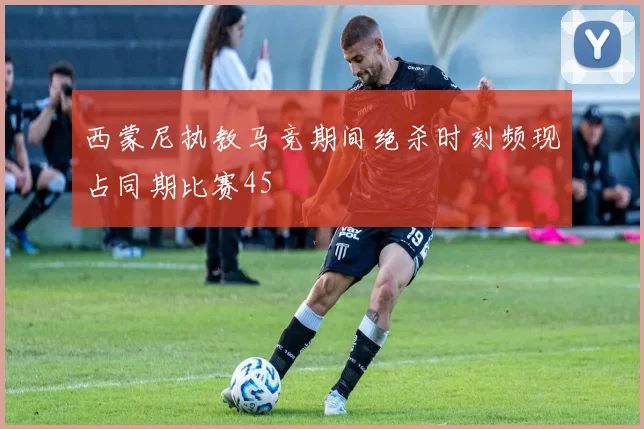 西蒙尼执教马竞期间绝杀时刻频现占同期比赛45