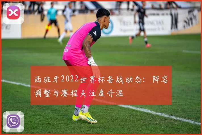 西班牙2022世界杯备战动态：阵容调整与赛程关注度升温