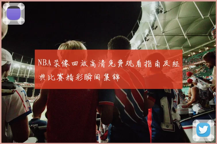 NBA录像回放高清免费观看指南及经典比赛精彩瞬间集锦