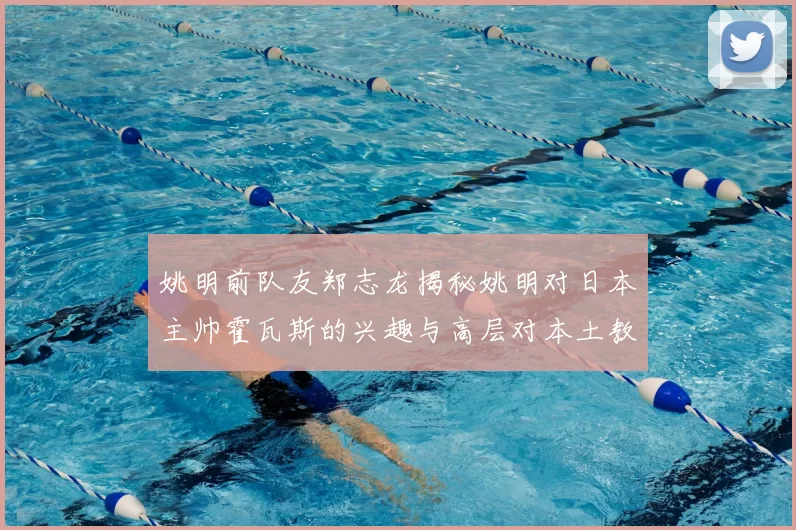 姚明前队友郑志龙揭秘姚明对日本主帅霍瓦斯的兴趣与高层对本土教练的偏好