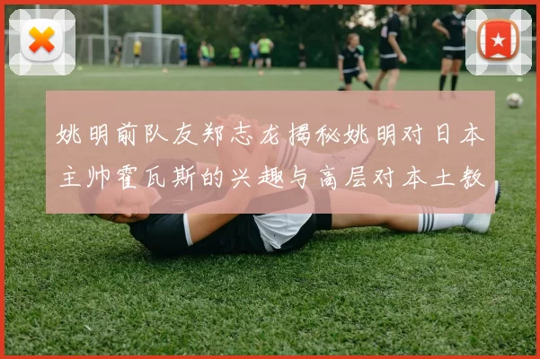 姚明前队友郑志龙揭秘姚明对日本主帅霍瓦斯的兴趣与高层对本土教练的偏好