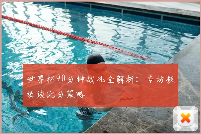 世界杯90分钟战况全解析：专访教练谈比分策略