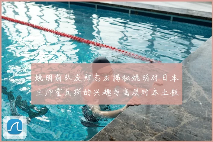 姚明前队友郑志龙揭秘姚明对日本主帅霍瓦斯的兴趣与高层对本土教练的偏好