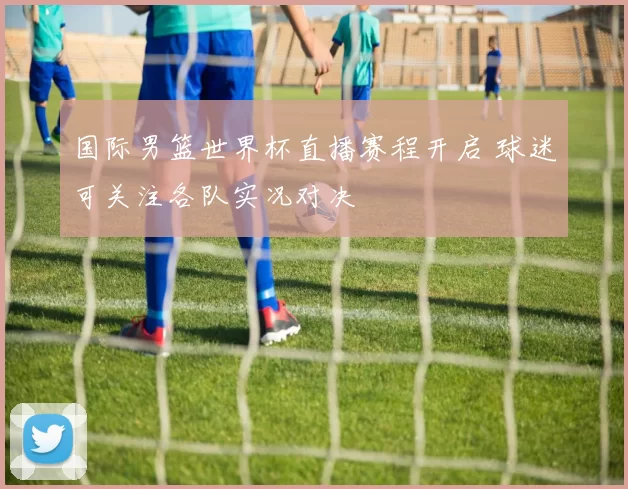 国际男篮世界杯直播赛程开启 球迷可关注各队实况对决