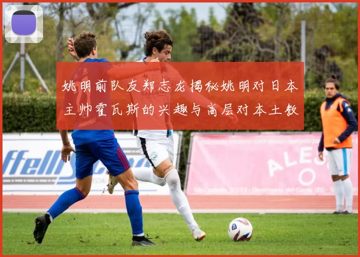 姚明前队友郑志龙揭秘姚明对日本主帅霍瓦斯的兴趣与高层对本土教练的偏好