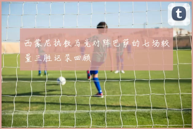 西蒙尼执教马竞对阵巴萨的七场较量三胜记录回顾