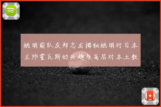 姚明前队友郑志龙揭秘姚明对日本主帅霍瓦斯的兴趣与高层对本土教练的偏好