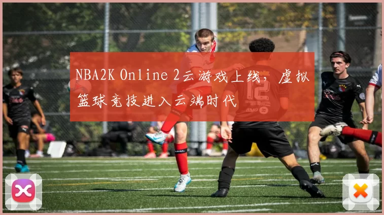 NBA2K Online 2云游戏上线，虚拟篮球竞技进入云端时代