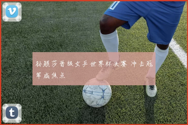 孙颖莎晋级女乒世界杯决赛 冲击冠军成焦点