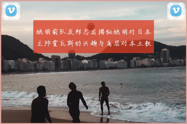 姚明前队友郑志龙揭秘姚明对日本主帅霍瓦斯的兴趣与高层对本土教练的偏好