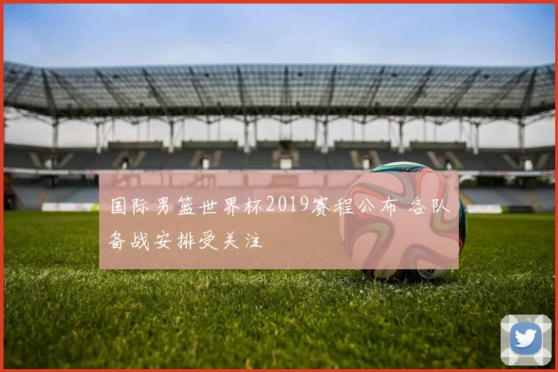 国际男篮世界杯2019赛程公布 各队备战安排受关注